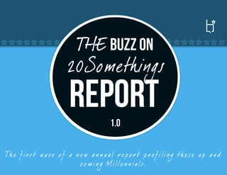 THE Buzz ON
                         20Somethings
                         REPORT
                                          1.0

Th e f ir s t wa ve o f a n e w a n n ua l r e p o r t p r o f ili n g th e se u p a nd
                            c o m i n g Mille n n ia ls.
 