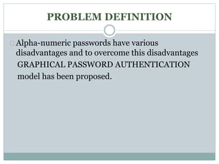 PROBLEM DEFINITION 
Alpha-numeric passwords have various 
disadvantages and to overcome this disadvantages 
GRAPHICAL PASSWORD AUTHENTICATION 
model has been proposed. 
 
