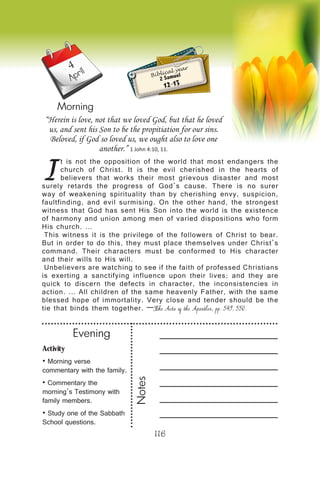 116
April
Morning
I
t is not the opposition of the world that most endangers the
church of Christ. It is the evil cherished in the hearts of
believers that works their most grievous disaster and most
surely retards the progress of God’s cause. There is no surer
way of weakening spirituality than by cherishing envy, suspicion,
faultfinding, and evil surmising. On the other hand, the strongest
witness that God has sent His Son into the world is the existence
of harmony and union among men of varied dispositions who form
His church. …
This witness it is the privilege of the followers of Christ to bear.
But in order to do this, they must place themselves under Christ’s
command. Their characters must be conformed to His character
and their wills to His will.
Unbelievers are watching to see if the faith of professed Christians
is exerting a sanctifying influence upon their lives; and they are
quick to discern the defects in character, the inconsistencies in
action. … All children of the same heavenly Father, with the same
blessed hope of immortality. Very close and tender should be the
tie that binds them together. —The Acts of the Apostles, pp. 549, 550.
“Herein is love, not that we loved God, but that he loved
us, and sent his Son to be the propitiation for our sins.
Beloved, if God so loved us, we ought also to love one
another.” 1 John 4:10, 11.
Biblical year
2 Samuel
12-13
4
Activity
• Morning verse
commentary with the family.
• Commentary the
morning’s Testimony with
family members.
• Study one of the Sabbath
School questions.
Evening
Notes
 