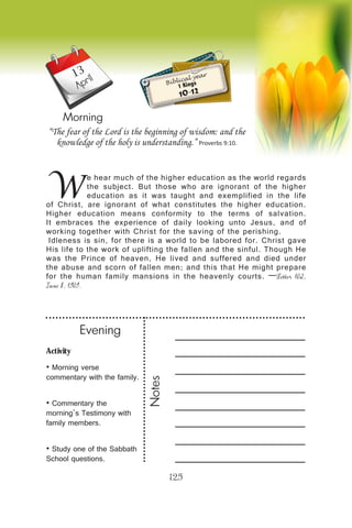 Activity
• Morning verse
commentary with the family.
• Commentary the
morning’s Testimony with
family members.
• Study one of the Sabbath
School questions.
Evening
Notes
125
April
Morning
W
e hear much of the higher education as the world regards
the subject. But those who are ignorant of the higher
education as it was taught and exemplified in the life
of Christ, are ignorant of what constitutes the higher education.
Higher education means conformity to the terms of salvation.
It embraces the experience of daily looking unto Jesus, and of
working together with Christ for the saving of the perishing.
Idleness is sin, for there is a world to be labored for. Christ gave
His life to the work of uplifting the fallen and the sinful. Though He
was the Prince of heaven, He lived and suffered and died under
the abuse and scorn of fallen men; and this that He might prepare
for the human family mansions in the heavenly courts. —Letter 102,
June 8, 1909.
“The fear of the Lord is the beginning of wisdom: and the
knowledge of the holy is understanding.” Proverbs 9:10.
Biblical year
1 Kings
10-12
13
 