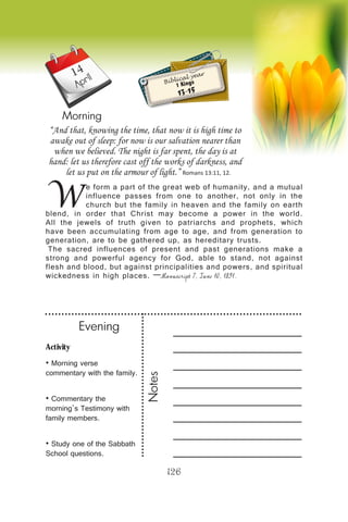 Activity
• Morning verse
commentary with the family.
• Commentary the
morning’s Testimony with
family members.
• Study one of the Sabbath
School questions.
Evening
Notes
126
April
Morning
W
e form a part of the great web of humanity, and a mutual
influence passes from one to another, not only in the
church but the family in heaven and the family on earth
blend, in order that Christ may become a power in the world.
All the jewels of truth given to patriarchs and prophets, which
have been accumulating from age to age, and from generation to
generation, are to be gathered up, as hereditary trusts.
The sacred influences of present and past generations make a
strong and powerful agency for God, able to stand, not against
flesh and blood, but against principalities and powers, and spiritual
wickedness in high places. —Manuscript 7, June 10, 1891.
“And that, knowing the time, that now it is high time to
awake out of sleep: for now is our salvation nearer than
when we believed. The night is far spent, the day is at
hand: let us therefore cast off the works of darkness, and
let us put on the armour of light.” Romans 13:11, 12.
Biblical year
1 Kings
13-15
14
 