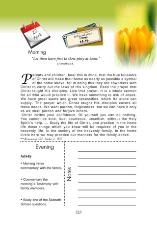 Activity
• Morning verse
commentary with the family.
• Commentary the
morning’s Testimony with
family members.
• Study one of the Sabbath
School questions.
Evening
Notes
135
April
Morning
P
arents and children, bear this in mind, that the true followers
of Christ will make their home as nearly as possible a symbol
of the home above, for in doing this they are coworkers with
Christ to carry out the laws of His kingdom. Read the prayer that
Christ taught His disciples. Live that prayer. It is a whole sermon
for all who would practice it. We have something to ask of Jesus.
We have great wants and great necessities, which He alone can
supply. The prayer which Christ taught His disciples covers all
these needs. We want pardon, forgiveness; but we can have it only
as we shall pardon and forgive others.
Christ invites your confidence. Of yourself you can do nothing.
You cannot be kind, true, courteous, unselfish, without the Holy
Spirit’s help. … Study the life of Christ, and practice in the home
life those things which you know will be required of you in the
heavenly life, in the society of the heavenly family. In the home
circle here we may practice our manners for the family above.
—Manuscript 125, October 6, 1898
“Let them learn first to shew piety at home.”
1 Timothy 5:4.
Biblical year
2 Kings
14-16
23
 