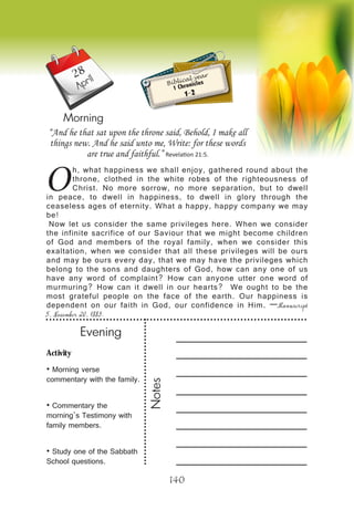 Activity
• Morning verse
commentary with the family.
• Commentary the
morning’s Testimony with
family members.
• Study one of the Sabbath
School questions.
Evening
Notes
140
April
Morning
Biblical year
1 Chronicles
1-2
O
h, what happiness we shall enjoy, gathered round about the
throne, clothed in the white robes of the righteousness of
Christ. No more sorrow, no more separation, but to dwell
in peace, to dwell in happiness, to dwell in glory through the
ceaseless ages of eternity. What a happy, happy company we may
be!
Now let us consider the same privileges here. When we consider
the infinite sacrifice of our Saviour that we might become children
of God and members of the royal family, when we consider this
exaltation, when we consider that all these privileges will be ours
and may be ours every day, that we may have the privileges which
belong to the sons and daughters of God, how can any one of us
have any word of complaint? How can anyone utter one word of
murmuring? How can it dwell in our hearts? We ought to be the
most grateful people on the face of the earth. Our happiness is
dependent on our faith in God, our confidence in Him. —Manuscript
5, November 20, 1883.
“And he that sat upon the throne said, Behold, I make all
things new. And he said unto me, Write: for these words
are true and faithful.” Revelation 21:5.
28
 