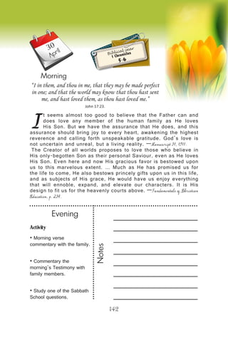 Activity
• Morning verse
commentary with the family.
• Commentary the
morning’s Testimony with
family members.
• Study one of the Sabbath
School questions.
Evening
Notes
142
April
Morning
I
t seems almost too good to believe that the Father can and
does love any member of the human family as He loves
His Son. But we have the assurance that He does, and this
assurance should bring joy to every heart, awakening the highest
reverence and calling forth unspeakable gratitude. God’s love is
not uncertain and unreal, but a living reality. —Manuscript 31, 1911.
The Creator of all worlds proposes to love those who believe in
His only-begotten Son as their personal Saviour, even as He loves
His Son. Even here and now His gracious favor is bestowed upon
us to this marvelous extent. … Much as He has promised us for
the life to come, He also bestows princely gifts upon us in this life,
and as subjects of His grace, He would have us enjoy everything
that will ennoble, expand, and elevate our characters. It is His
design to fit us for the heavenly courts above. —Fundamentals of Christian
Education, p. 234.
“I in them, and thou in me, that they may be made perfect
in one; and that the world may know that thou hast sent
me, and hast loved them, as thou hast loved me.”
John 17:23.
Biblical year
1 Chronicles
5-6
30
 