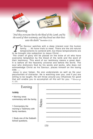 Activity
• Morning verse
commentary with the family.
• Commentary the
morning’s Testimony with
family members.
• Study one of the Sabbath
School questions.
Evening
Notes
159
Morning
May Biblical year
2 Chronicles
29-31
T
he Saviour watches with a deep interest over the human
family. … All have trials to meet. There are the old natural
temperaments to contend with; but these temperaments are
to be brought into subjection to Jesus Christ …
The crown of glory will be placed on the brow of all who have
overcome temptation by the blood of the lamb and the word of
their testimony. This word of our testimony means a great deal.
It is before all the heavenly universe and before the world. The
soul who dishonors God by his words and works, who does not
acknowledge Christ as his Saviour, places himself on the losing
side. …
Jesus is your helper. No one understands so well as He your
peculiarities of character. He is watching over you, and if you are
willing to be taught, He will throw around you influences for good
that will enable you to accomplish all His will for you. —Manuscript
11, 1911.
“And they overcame him by the blood of the Lamb, and by
the word of their testimony; and they loved not their lives
unto the death.” Revelation 12:11.
15
 