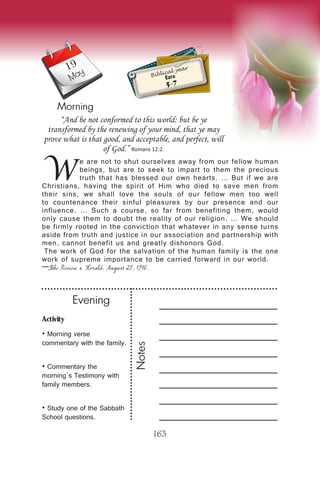Activity
• Morning verse
commentary with the family.
• Commentary the
morning’s Testimony with
family members.
• Study one of the Sabbath
School questions.
Evening
Notes
163
Morning
May
W
e are not to shut ourselves away from our fellow human
beings, but are to seek to impart to them the precious
truth that has blessed our own hearts. … But if we are
Christians, having the spirit of Him who died to save men from
their sins, we shall love the souls of our fellow men too well
to countenance their sinful pleasures by our presence and our
influence. … Such a course, so far from benefiting them, would
only cause them to doubt the reality of our religion. … We should
be firmly rooted in the conviction that whatever in any sense turns
aside from truth and justice in our association and partnership with
men, cannot benefit us and greatly dishonors God.
The work of God for the salvation of the human family is the one
work of supreme importance to be carried forward in our world.
—The Review & Herald, August 25, 1910.
“And be not conformed to this world: but be ye
transformed by the renewing of your mind, that ye may
prove what is that good, and acceptable, and perfect, will
of God.” Romans 12:2.
Biblical year
Ezra
5-7
19
 