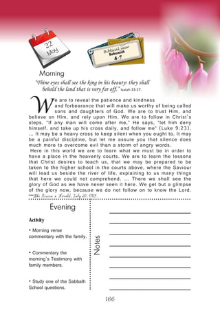 Activity
• Morning verse
commentary with the family.
• Commentary the
morning’s Testimony with
family members.
• Study one of the Sabbath
School questions.
Evening
Notes
166
Morning
May Biblical year
Nehemiah
4-7
W
e are to reveal the patience and kindness
and forbearance that will make us worthy of being called
sons and daughters of God. We are to trust Him, and
believe on Him, and rely upon Him. We are to follow in Christ’s
steps. “If any man will come after me,” He says, “let him deny
himself, and take up his cross daily, and follow me” (Luke 9:23).
… It may be a heavy cross to keep silent when you ought to. It may
be a painful discipline, but let me assure you that silence does
much more to overcome evil than a storm of angry words.
Here in this world we are to learn what we must be in order to
have a place in the heavenly courts. We are to learn the lessons
that Christ desires to teach us, that we may be prepared to be
taken to the higher school in the courts above, where the Saviour
will lead us beside the river of life, explaining to us many things
that here we could not comprehend. … There we shall see the
glory of God as we have never seen it here. We get but a glimpse
of the glory now, because we do not follow on to know the Lord.
—The Review & Herald, July 20, 1905.
“Thine eyes shall see the king in his beauty: they shall
behold the land that is very far off.” Isaiah 33:17.
22
 