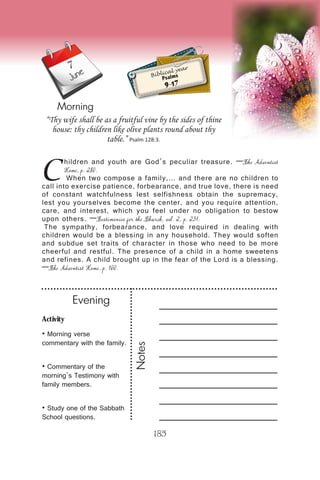 Activity
• Morning verse
commentary with the family.
• Commentary of the
morning’s Testimony with
family members.
• Study one of the Sabbath
School questions.
Evening
Notes
185
Morning
June Biblical year
Psalms
9-17
C
hildren and youth are God’s peculiar treasure. —The Adventist
Home, p. 280.
When two compose a family,… and there are no children to
call into exercise patience, forbearance, and true love, there is need
of constant watchfulness lest selfishness obtain the supremacy,
lest you yourselves become the center, and you require attention,
care, and interest, which you feel under no obligation to bestow
upon others. —Testimonies for the Church, vol. 2, p. 231.
The sympathy, forbearance, and love required in dealing with
children would be a blessing in any household. They would soften
and subdue set traits of character in those who need to be more
cheerful and restful. The presence of a child in a home sweetens
and refines. A child brought up in the fear of the Lord is a blessing.
—The Adventist Home, p. 160.
“Thy wife shall be as a fruitful vine by the sides of thine
house: thy children like olive plants round about thy
table.” Psalm 128:3.
7
 