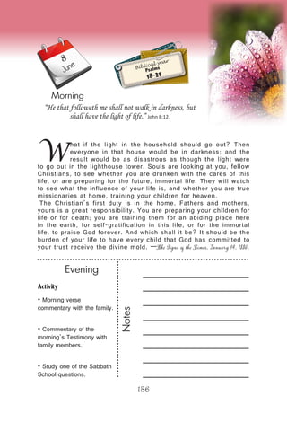 Activity
• Morning verse
commentary with the family.
• Commentary of the
morning’s Testimony with
family members.
• Study one of the Sabbath
School questions.
Evening
Notes
186
Morning
June
W
hat if the light in the household should go out? Then
everyone in that house would be in darkness; and the
result would be as disastrous as though the light were
to go out in the lighthouse tower. Souls are looking at you, fellow
Christians, to see whether you are drunken with the cares of this
life, or are preparing for the future, immortal life. They will watch
to see what the influence of your life is, and whether you are true
missionaries at home, training your children for heaven.
The Christian’s first duty is in the home. Fathers and mothers,
yours is a great responsibility. You are preparing your children for
life or for death; you are training them for an abiding place here
in the earth, for self-gratification in this life, or for the immortal
life, to praise God forever. And which shall it be? It should be the
burden of your life to have every child that God has committed to
your trust receive the divine mold. —The Signs of the Times, January 14, 1886.
“He that followeth me shall not walk in darkness, but
shall have the light of life.” John 8:12.
Biblical year
Psalms
18-21
8
 