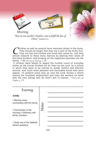 Activity
• Morning verse
commentary with the family.
• Commentary of the
morning’s Testimony with
family members.
• Study one of the Sabbath
School questions.
Evening
Notes
187
Morning
June Biblical year
Psalms
22-27
C
hildren as well as parents have important duties in the home.
They should be taught that they are a part of the home firm.
They are fed and clothed and loved and cared for; and they
should respond to these many mercies by bearing their share of
the home burdens, and bringing all the happiness possible into the
family. —The Ministry of Healing, p. 394.
If children were taught to regard the humble round of everyday
duties as the course marked out for them by the Lord, as a school
in which they were to be trained to render faithful and efficient
service, how much more pleasant and honorable would their work
appear. To perform every duty as unto the Lord, throws a charm
around the humblest employment and links the workers on earth
with the holy beings who do God’s will in heaven. —Patriarchs and
Prophets, p. 574.
“Bear ye one another’s burdens, and so fulfil the law of
Christ.” Galatians 6:2.
9
 