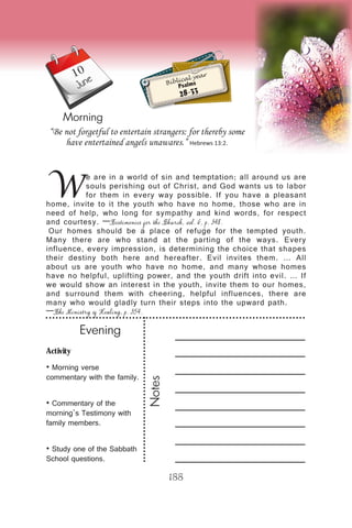 Activity
• Morning verse
commentary with the family.
• Commentary of the
morning’s Testimony with
family members.
• Study one of the Sabbath
School questions.
Evening
Notes
188
Morning
June
W
e are in a world of sin and temptation; all around us are
souls perishing out of Christ, and God wants us to labor
for them in every way possible. If you have a pleasant
home, invite to it the youth who have no home, those who are in
need of help, who long for sympathy and kind words, for respect
and courtesy. —Testimonies for the Church, vol. 6, p. 348.
Our homes should be a place of refuge for the tempted youth.
Many there are who stand at the parting of the ways. Every
influence, every impression, is determining the choice that shapes
their destiny both here and hereafter. Evil invites them. … All
about us are youth who have no home, and many whose homes
have no helpful, uplifting power, and the youth drift into evil. … If
we would show an interest in the youth, invite them to our homes,
and surround them with cheering, helpful influences, there are
many who would gladly turn their steps into the upward path.
—The Ministry of Healing, p. 354.
“Be not forgetful to entertain strangers: for thereby some
have entertained angels unawares.” Hebrews 13:2.
Biblical year
Psalms
28-33
10
 
