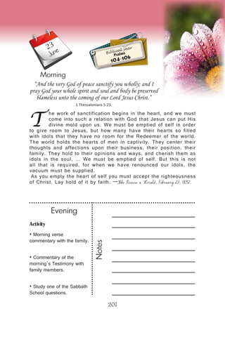 Activity
• Morning verse
commentary with the family.
• Commentary of the
morning’s Testimony with
family members.
• Study one of the Sabbath
School questions.
Evening
Notes
201
Morning
June Biblical year
Psalms
104-106
T
he work of sanctification begins in the heart, and we must
come into such a relation with God that Jesus can put His
divine mold upon us. We must be emptied of self in order
to give room to Jesus, but how many have their hearts so filled
with idols that they have no room for the Redeemer of the world.
The world holds the hearts of men in captivity. They center their
thoughts and affections upon their business, their position, their
family. They hold to their opinions and ways, and cherish them as
idols in the soul. … We must be emptied of self. But this is not
all that is required, for when we have renounced our idols, the
vacuum must be supplied.
As you empty the heart of self you must accept the righteousness
of Christ. Lay hold of it by faith. —The Review & Herald, February 23, 1892.
“And the very God of peace sanctify you wholly; and I
pray God your whole spirit and soul and body be preserved
blameless unto the coming of our Lord Jesus Christ.”
1 Thessalonians 5:23.
23
 