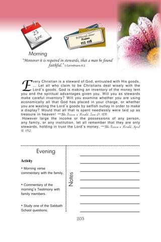 Activity
• Morning verse
commentary with the family.
• Commentary of the
morning’s Testimony with
family members.
• Study one of the Sabbath
School questions.
Evening
Notes
203
Morning
June Biblical year
Psalms
112-118
E
very Christian is a steward of God, entrusted with His goods.
… Let all who claim to be Christians deal wisely with the
Lord’s goods. God is making an inventory of the money lent
you and the spiritual advantages given you. Will you as stewards
make careful inventory? Will you examine whether you are using
economically all that God has placed in your charge, or whether
you are wasting the Lord’s goods by selfish outlay in order to make
a display? Would that all that is spent needlessly were laid up as
treasure in heaven! —The Review & Herald, June 21, 1898.
However large the income or the possessions of any person,
any family, or any institution, let all remember that they are only
stewards, holding in trust the Lord’s money. —The Review & Herald, April
18, 1912.
“Moreover it is required in stewards, that a man be found
faithful.” 1 Corinthians 4:2.
25
 