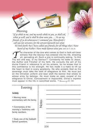 Activity
• Morning verse
commentary with the family.
• Commentary of the
morning’s Testimony with
family members.
• Study one of the Sabbath
School questions.
Evening
Notes
206
Morning
June Biblical year
Psalms
134-140
T
he character of the one who comes to God in faith will bear
witness that the Saviour has entered into his life, directing
all, pervading all. Such a one is continually asking, “Is this
Thy will and way, O my Saviour?” Constantly he looks to Jesus,
the Author and Finisher of his faith. He consults the will of his
divine Friend in reference to all his actions, for he knows that in
this confidence is his strength. He has made it a habit to lift up
the heart to God in every perplexity. He who accepts God as his
sovereign must take the oath of allegiance to Him. He must put
on the Christian uniform and bear aloft the banner that shows to
whose army he belongs. He must make an open avowal of his
allegiance to Christ. Concealment is impossible. Christ’s impress
must appear in the life in sanctified works. —Manuscript 96, 1900.
“If ye abide in me, and my words abide in you, ye shall ask
what ye will, and it shall be done unto you. …Ye are my
friends, if ye do whatsoever I command you. Henceforth I
call you not servants; for the servant knoweth not what
his lord doeth: but I have called you friends; for all things that I have
heard of my Father I have made known unto you. John 15: 7, 14, 15.
28
 