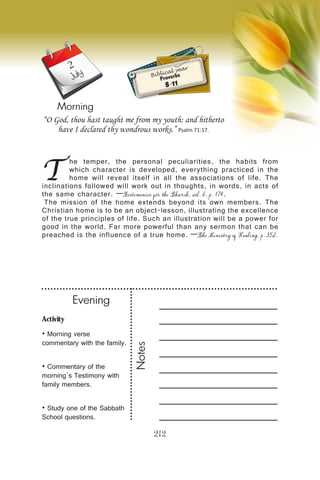 Activity
• Morning verse
commentary with the family.
• Commentary of the
morning’s Testimony with
family members.
• Study one of the Sabbath
School questions.
Evening
Notes
212
Morning
July
T
he temper, the personal peculiarities, the habits from
which character is developed, everything practiced in the
home will reveal itself in all the associations of life. The
inclinations followed will work out in thoughts, in words, in acts of
the same character. —Testimonies for the Church, vol. 6, p. 174.
The mission of the home extends beyond its own members. The
Christian home is to be an object-lesson, illustrating the excellence
of the true principles of life. Such an illustration will be a power for
good in the world. Far more powerful than any sermon that can be
preached is the influence of a true home. —The Ministry of Healing, p. 352.
“O God, thou hast taught me from my youth: and hitherto
have I declared thy wondrous works.” Psalm 71:17.
Biblical year
Proverbs
8-11
2
 