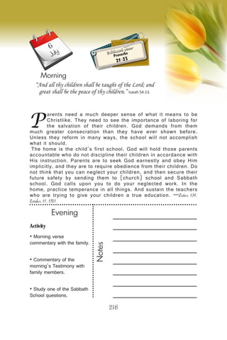 Activity
• Morning verse
commentary with the family.
• Commentary of the
morning’s Testimony with
family members.
• Study one of the Sabbath
School questions.
Evening
Notes
216
Morning
July
P
arents need a much deeper sense of what it means to be
Christlike. They need to see the importance of laboring for
the salvation of their children. God demands from them
much greater consecration than they have ever shown before.
Unless they reform in many ways, the school will not accomplish
what it should.
The home is the child’s first school. God will hold those parents
accountable who do not discipline their children in accordance with
His instruction. Parents are to seek God earnestly and obey Him
implicitly, and they are to require obedience from their children. Do
not think that you can neglect your children, and then secure their
future safety by sending them to [church] school and Sabbath
school. God calls upon you to do your neglected work. In the
home, practice temperance in all things. And sustain the teachers
who are trying to give your children a true education. —Letter 134,
October 11, 1901.
“And all thy children shall be taught of the Lord; and
great shall be the peace of thy children.” Isaiah 54:13.
Biblical year
Proverbs
21-23
6
 