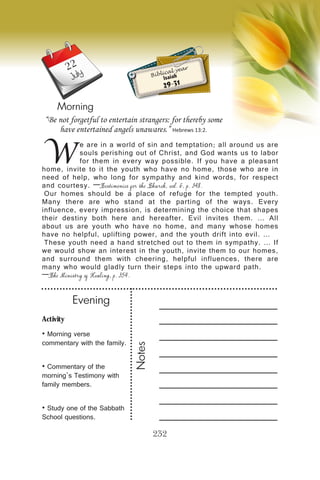 Activity
• Morning verse
commentary with the family.
• Commentary of the
morning’s Testimony with
family members.
• Study one of the Sabbath
School questions.
Evening
Notes
232
Morning
July
W
e are in a world of sin and temptation; all around us are
souls perishing out of Christ, and God wants us to labor
for them in every way possible. If you have a pleasant
home, invite to it the youth who have no home, those who are in
need of help, who long for sympathy and kind words, for respect
and courtesy. —Testimonies for the Church, vol. 6, p. 348.
Our homes should be a place of refuge for the tempted youth.
Many there are who stand at the parting of the ways. Every
influence, every impression, is determining the choice that shapes
their destiny both here and hereafter. Evil invites them. … All
about us are youth who have no home, and many whose homes
have no helpful, uplifting power, and the youth drift into evil. …
These youth need a hand stretched out to them in sympathy. … If
we would show an interest in the youth, invite them to our homes,
and surround them with cheering, helpful influences, there are
many who would gladly turn their steps into the upward path.
—The Ministry of Healing, p. 354.
“Be not forgetful to entertain strangers: for thereby some
have entertained angels unawares.” Hebrews 13:2.
Biblical year
Isaiah
29-31
22
 