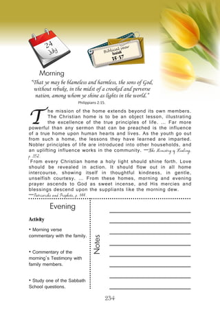 Activity
• Morning verse
commentary with the family.
• Commentary of the
morning’s Testimony with
family members.
• Study one of the Sabbath
School questions.
Evening
Notes
234
Morning
July
T
he mission of the home extends beyond its own members.
The Christian home is to be an object lesson, illustrating
the excellence of the true principles of life. … Far more
powerful than any sermon that can be preached is the influence
of a true home upon human hearts and lives. As the youth go out
from such a home, the lessons they have learned are imparted.
Nobler principles of life are introduced into other households, and
an uplifting influence works in the community. —The Ministry of Healing,
p. 352.
From every Christian home a holy light should shine forth. Love
should be revealed in action. It should flow out in all home
intercourse, showing itself in thoughtful kindness, in gentle,
unselfish courtesy. … From these homes, morning and evening
prayer ascends to God as sweet incense, and His mercies and
blessings descend upon the suppliants like the morning dew.
—Patriarchs and Prophets, p. 144.
“That ye may be blameless and harmless, the sons of God,
without rebuke, in the midst of a crooked and perverse
nation, among whom ye shine as lights in the world.”
Philippians 2:15.
Biblical year
Isaiah
35-37
24
 