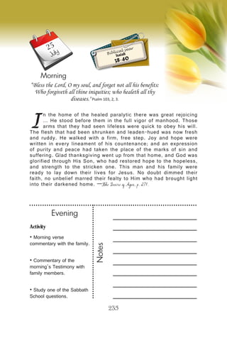 Activity
• Morning verse
commentary with the family.
• Commentary of the
morning’s Testimony with
family members.
• Study one of the Sabbath
School questions.
Evening
Notes
235
Morning
July
I
n the home of the healed paralytic there was great rejoicing
… He stood before them in the full vigor of manhood. Those
arms that they had seen lifeless were quick to obey his will.
The flesh that had been shrunken and leaden-hued was now fresh
and ruddy. He walked with a firm, free step. Joy and hope were
written in every lineament of his countenance; and an expression
of purity and peace had taken the place of the marks of sin and
suffering. Glad thanksgiving went up from that home, and God was
glorified through His Son, who had restored hope to the hopeless,
and strength to the stricken one. This man and his family were
ready to lay down their lives for Jesus. No doubt dimmed their
faith, no unbelief marred their fealty to Him who had brought light
into their darkened home. —The Desire of Ages, p. 271.
“Bless the Lord, O my soul, and forget not all his benefits:
Who forgiveth all thine iniquities; who healeth all thy
diseases." Psalm 103, 2, 3.
Biblical year
Isaiah
38-40
25
 