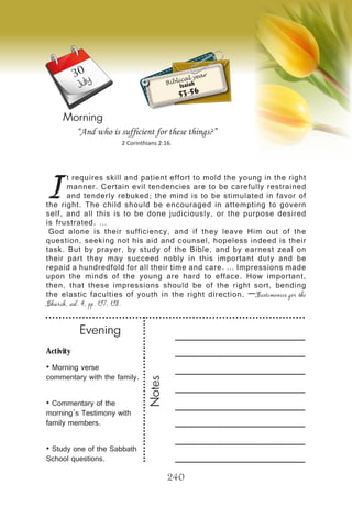 Activity
• Morning verse
commentary with the family.
• Commentary of the
morning’s Testimony with
family members.
• Study one of the Sabbath
School questions.
Evening
Notes
240
Morning
July
I
t requires skill and patient effort to mold the young in the right
manner. Certain evil tendencies are to be carefully restrained
and tenderly rebuked; the mind is to be stimulated in favor of
the right. The child should be encouraged in attempting to govern
self, and all this is to be done judiciously, or the purpose desired
is frustrated. …
God alone is their sufficiency, and if they leave Him out of the
question, seeking not his aid and counsel, hopeless indeed is their
task. But by prayer, by study of the Bible, and by earnest zeal on
their part they may succeed nobly in this important duty and be
repaid a hundredfold for all their time and care. … Impressions made
upon the minds of the young are hard to efface. How important,
then, that these impressions should be of the right sort, bending
the elastic faculties of youth in the right direction. —Testimonies for the
Church, vol. 4, pp. 197, 198.
“And who is sufficient for these things?”
2 Corinthians 2:16.
Biblical year
Isaiah
53-56
30
 