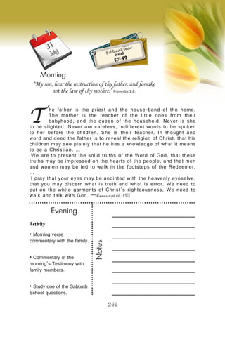 Activity
• Morning verse
commentary with the family.
• Commentary of the
morning’s Testimony with
family members.
• Study one of the Sabbath
School questions.
Evening
Notes
241
Morning
July
T
he father is the priest and the house-band of the home.
The mother is the teacher of the little ones from their
babyhood, and the queen of the household. Never is she
to be slighted. Never are careless, indifferent words to be spoken
to her before the children. She is their teacher. In thought and
word and deed the father is to reveal the religion of Christ, that his
children may see plainly that he has a knowledge of what it means
to be a Christian. …
We are to present the solid truths of the Word of God, that these
truths may be impressed on the hearts of the people, and that men
and women may be led to walk in the footsteps of the Redeemer.
…
I pray that your eyes may be anointed with the heavenly eyesalve,
that you may discern what is truth and what is error. We need to
put on the white garments of Christ’s righteousness. We need to
walk and talk with God. —Manuscript 66, 1905.
“My son, hear the instruction of thy father, and forsake
not the law of thy mother.” Proverbs 1:8.
Biblical year
Isaiah
57-59
31
 