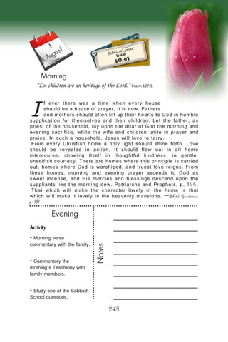 Activity
• Morning verse
commentary with the family.
• Commentary the
morning’s Testimony with
family members.
• Study one of the Sabbath
School questions.
Evening
Notes
245
Morning
1
August
I
f ever there was a time when every house
should be a house of prayer, it is now. Fathers
and mothers should often lift up their hearts to God in humble
supplication for themselves and their children. Let the father, as
priest of the household, lay upon the altar of God the morning and
evening sacrifice, while the wife and children unite in prayer and
praise. In such a household, Jesus will love to tarry.
From every Christian home a holy light should shine forth. Love
should be revealed in action. It should flow out in all home
intercourse, showing itself in thoughtful kindness, in gentle,
unselfish courtesy. There are homes where this principle is carried
out, homes where God is worshiped, and truest love reigns. From
these homes, morning and evening prayer ascends to God as
sweet incense, and His mercies and blessings descend upon the
suppliants like the morning dew. Patriarchs and Prophets, p. 144.
That which will make the character lovely in the home is that
which will make it lovely in the heavenly mansions. —Child Guidance,
p. 481
“Lo, children are an heritage of the Lord.” Psalm 127:3.
Biblical year
Isaiah
60-63
 