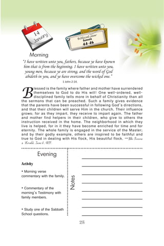 Activity
• Morning verse
commentary with the family.
• Commentary of the
morning’s Testimony with
family members.
• Study one of the Sabbath
School questions.
Evening
Notes
28
January
Morning
B
lessed is the family where father and mother have surrendered
themselves to God to do His will! One well-ordered, well-
disciplined family tells more in behalf of Christianity than all
the sermons that can be preached. Such a family gives evidence
that the parents have been successful in following God’s directions,
and that their children will serve Him in the church. Their influence
grows; for as they impart, they receive to impart again. The father
and mother find helpers in their children, who give to others the
instruction received in the home. The neighborhood in which they
live is helped, for in it they have become enriched for time and for
eternity. The whole family is engaged in the service of the Master;
and by their godly example, others are inspired to be faithful and
true to God in dealing with His flock, His beautiful flock. —The Review
& Herald, June 6, 1899.
“I have written unto you, fathers, because ye have known
him that is from the beginning. I have written unto you,
young men, because ye are strong, and the word of God
abideth in you, and ye have overcome the wicked one.”
1 John 2:14.
Biblical year
Genesis
44-46
14
 