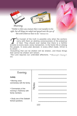 Activity
• Morning verse
commentary with the family.
• Commentary of the
morning’s Testimony with
family members.
• Study one of the Sabbath
School questions.
Evening
Notes
285
Morning
September
T
he triumph of the truth is possible only when the workers
carry with them an abiding consciousness of the presence
of God. They should ever realize that there is a faithful
witness to every word, every transaction, in the home life or among
the people. In every plan devised, in every effort made, Christ is
to direct. …
Everything that can be shaken will be shaken, and those things
that cannot be shaken will remain.
The Lord requires our undivided affections. —Manuscript 6, January 5,
1892.
“Neither is there any creature that is not manifest in his
sight: but all things are naked and opened unto the eyes of
him with whom we have to do.” Hebrews 4:13.
Biblical year
Ezekiel
41-43
7
 