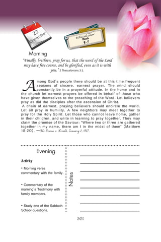 Activity
• Morning verse
commentary with the family.
• Commentary of the
morning’s Testimony with
family members.
• Study one of the Sabbath
School questions.
Evening
Notes
301
Morning
September
Biblical year
Micah
5-7
A
mong God’s people there should be at this time frequent
seasons of sincere, earnest prayer. The mind should
constantly be in a prayerful attitude. In the home and in
the church let earnest prayers be offered in behalf of those who
have given themselves to the preaching of the Word. Let believers
pray as did the disciples after the ascension of Christ.
A chain of earnest, praying believers should encircle the world.
Let all pray in humility. A few neighbors may meet together to
pray for the Holy Spirit. Let those who cannot leave home, gather
in their children, and unite in learning to pray together. They may
claim the promise of the Saviour: “Where two or three are gathered
together in my name, there am I in the midst of them” (Matthew
18:20). —The Review & Herald, January 3, 1907.
“Finally, brethren, pray for us, that the word of the Lord
may have free course, and be glorified, even as it is with
you.” 2 Thessalonians 3:1.
23
 