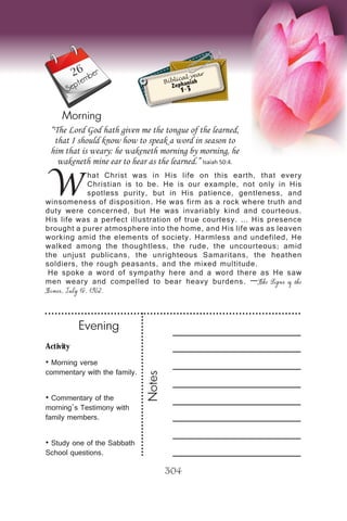 Activity
• Morning verse
commentary with the family.
• Commentary of the
morning’s Testimony with
family members.
• Study one of the Sabbath
School questions.
Evening
Notes
304
Morning
September
W
hat Christ was in His life on this earth, that every
Christian is to be. He is our example, not only in His
spotless purity, but in His patience, gentleness, and
winsomeness of disposition. He was firm as a rock where truth and
duty were concerned, but He was invariably kind and courteous.
His life was a perfect illustration of true courtesy. … His presence
brought a purer atmosphere into the home, and His life was as leaven
working amid the elements of society. Harmless and undefiled, He
walked among the thoughtless, the rude, the uncourteous; amid
the unjust publicans, the unrighteous Samaritans, the heathen
soldiers, the rough peasants, and the mixed multitude.
He spoke a word of sympathy here and a word there as He saw
men weary and compelled to bear heavy burdens. —The Signs of the
Times, July 16, 1902.
“The Lord God hath given me the tongue of the learned,
that I should know how to speak a word in season to
him that is weary: he wakeneth morning by morning, he
wakeneth mine ear to hear as the learned.” Isaiah 50:4.
Biblical year
Zephaniah
1-3
26
 