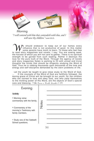 Activity
• Morning verse
commentary with the family.
• Commentary of the
morning’s Testimony with
family members.
• Study one of the Sabbath
School questions.
Evening
Notes
311
Morning
1
October
W
e should endeavor to keep out of our homes every
influence that is not productive of good. In this matter
some parents have much to learn. To those who feel free
to read story magazines and novels, I say: You are sowing seed,
the harvest of which you will not care to gather. There is no spiritual
strength to be gained from such reading. Rather it destroys the
love for the pure truth of the Word. Through the agency of novels
and story magazines Satan is working to fill with unreal and trivial
thoughts the minds that should be diligently studying the Word of
God. Thus he is robbing thousands upon thousands of the time and
energy and self-discipline demanded by the stern problems of life.
Let the youth be taught to give close study to the Word of God.
… If the counsels of the Word of God are faithfully followed, the
saving grace of Christ will be brought to our youth; for the children
who are trained to love and obey God, and who yield themselves
to the molding power of His Word, are the objects of God’s special
care and blessing. —The Review & Herald, November 5, 1911.
“I will contend with him that contendeth with thee, and I
will save thy children.” Isaiah 49:25.
Biblical year
Malachi
1-4
 