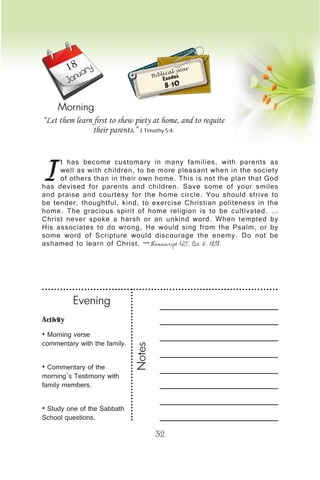 Activity
• Morning verse
commentary with the family.
• Commentary of the
morning’s Testimony with
family members.
• Study one of the Sabbath
School questions.
Evening
Notes
32
January
Morning
I
t has become customary in many families, with parents as
well as with children, to be more pleasant when in the society
of others than in their own home. This is not the plan that God
has devised for parents and children. Save some of your smiles
and praise and courtesy for the home circle. You should strive to
be tender, thoughtful, kind, to exercise Christian politeness in the
home. The gracious spirit of home religion is to be cultivated. …
Christ never spoke a harsh or an unkind word. When tempted by
His associates to do wrong, He would sing from the Psalm, or by
some word of Scripture would discourage the enemy. Do not be
ashamed to learn of Christ. —Manuscript 125, Oct. 6, 1898.
“Let them learn first to shew piety at home, and to requite
their parents.” 1 Timothy 5:4.
Biblical year
Exodus
8-10
18
 