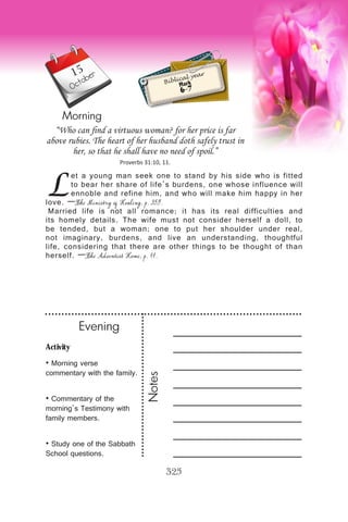 Activity
• Morning verse
commentary with the family.
• Commentary of the
morning’s Testimony with
family members.
• Study one of the Sabbath
School questions.
Evening
Notes
325
Morning
October
Biblical year
Mark
6-7
L
et a young man seek one to stand by his side who is fitted
to bear her share of life’s burdens, one whose influence will
ennoble and refine him, and who will make him happy in her
love. —The Ministry of Healing, p. 359.
Married life is not all romance; it has its real difficulties and
its homely details. The wife must not consider herself a doll, to
be tended, but a woman; one to put her shoulder under real,
not imaginary, burdens, and live an understanding, thoughtful
life, considering that there are other things to be thought of than
herself. —The Adventist Home, p. 11.
“Who can find a virtuous woman? for her price is far
above rubies. The heart of her husband doth safely trust in
her, so that he shall have no need of spoil.”
Proverbs 31:10, 11.
15
 