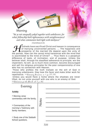 Activity
• Morning verse
commentary with the family.
• Commentary of the
morning’s Testimony with
family members.
• Study one of the Sabbath
School questions.
Evening
Notes
326
Morning
October
H
undreds have sacrificed Christ and heaven in consequence
of marrying unconverted persons. … The happiness and
prosperity of the married life depend upon the unity of
the parties. How can the carnal mind harmonize with the mind that
is assimilated to the mind of Christ? … Thus there is a perpetual
difference of taste, of inclination, and of purpose. Unless the
believer shall, through his steadfast adherence to principle, win the
impenitent, he will, as is much more common, become discouraged
and sell his religious principles for the poor companionship of one
who has no connection with Heaven.
Those who profess the truth trample on the will of God in
marrying unbelievers; they lose His favor and make bitter work for
repentance. —Testimony Treasures, vo. 1, pp. 577, 574.
Unless you would have a home where the shadows are never
lifted, do not unite yourself with one who is an enemy of God.
—Testimonies for the Church, vol. 5, p. 362.
“Be ye not unequally yoked together with unbelievers: for
what fellowship hath righteousness with unrighteousness?
and what communion hath light with darkness?”
2 Corinthians 6:14.
Biblical year
Mark
8-9
16
 