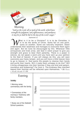 Activity
• Morning verse
commentary with the family.
• Commentary of the
morning’s Testimony with
family members.
• Study one of the Sabbath
School questions.
Evening
Notes
33
January
Morning
W
hat is it to be a Christian? It is to be Christlike; it
is to do the works of Christ. Some fail on one point,
some on another. Some are naturally impatient. Satan
understands their weakness and manages to overcome them again
and again. But let none be discouraged by this. Whenever little
annoyances and trials arise, ask God in silent prayer to give you
strength and grace to bear them patiently. There is a power in
silence; do not speak a word until you have sent up your petition
to the God of heaven. If you will always do this, you will soon
overcome your hasty temper, and you will have a little heaven here
to go to heaven in. God wants His people to cleanse their hands
and purify their hearts. Will it make them unhappy to do this? Will
it bring unhappiness into their families if they are kind and patient,
courteous and forbearing? Far from it. The kindness they manifest
toward their families will be reflected upon themselves. —The Review
& Herald, November 19, 1908.
“Seek ye the Lord, all ye meek of the earth, which have
wrought his judgment; seek righteousness, seek meekness:
it may be ye shall be hid in the day of the Lord’s anger.”
Zephaniah 2:3.
Biblical year
Exodus
11-13
19
 