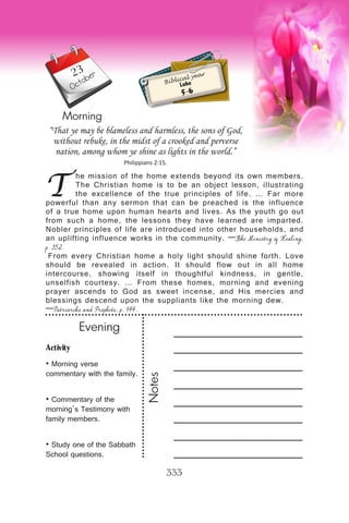 Activity
• Morning verse
commentary with the family.
• Commentary of the
morning’s Testimony with
family members.
• Study one of the Sabbath
School questions.
Evening
Notes
333
Morning
October
T
he mission of the home extends beyond its own members.
The Christian home is to be an object lesson, illustrating
the excellence of the true principles of life. … Far more
powerful than any sermon that can be preached is the influence
of a true home upon human hearts and lives. As the youth go out
from such a home, the lessons they have learned are imparted.
Nobler principles of life are introduced into other households, and
an uplifting influence works in the community. —The Ministry of Healing,
p. 352.
From every Christian home a holy light should shine forth. Love
should be revealed in action. It should flow out in all home
intercourse, showing itself in thoughtful kindness, in gentle,
unselfish courtesy. … From these homes, morning and evening
prayer ascends to God as sweet incense, and His mercies and
blessings descend upon the suppliants like the morning dew.
—Patriarchs and Prophets, p. 144.
“That ye may be blameless and harmless, the sons of God,
without rebuke, in the midst of a crooked and perverse
nation, among whom ye shine as lights in the world.”
Philippians 2:15.
Biblical year
Luke
5-6
23
 