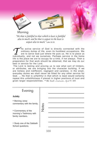 Activity
• Morning verse
commentary with the family.
• Commentary of the
morning’s Testimony with
family members.
• Study one of the Sabbath
School questions.
Evening
Notes
338
Morning
October
T
he active service of God is directly connected with the
ordinary duties of life, even its humblest occupations. We
are to serve God just where He puts us. He is to place us
individually, and not we ourselves. Perhaps service in the home
life is the place we are to occupy for a time, if not always. Then a
preparation for that work should be obtained, that we may do our
best in service for the Lord.
The Lord is testing and proving us to see what sort of timbers,
or attributes, we are bringing into the character building. If we
are listless and indifferent, negligent and careless, in the small,
everyday duties we shall never be fitted for any other service for
God. … He that is unfaithful in that which is least would certainly
repeat this unfaithfulness if placed in higher positions of trust and
given larger responsibilities. —The Youth’s Instructor, April 14, 1898.
“He that is faithful in that which is least is faithful
also in much: and he that is unjust in the least is
unjust also in much.” Luke 16:10.
Biblical year
Luke
16-18
28
 