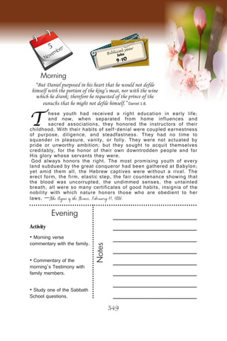 Activity
• Morning verse
commentary with the family.
• Commentary of the
morning’s Testimony with
family members.
• Study one of the Sabbath
School questions.
Evening
Notes
349
Morning
November
T
hese youth had received a right education in early life;
and now, when separated from home influences and
sacred associations, they honored the instructors of their
childhood. With their habits of self-denial were coupled earnestness
of purpose, diligence, and steadfastness. They had no time to
squander in pleasure, vanity, or folly. They were not actuated by
pride or unworthy ambition; but they sought to acquit themselves
creditably, for the honor of their own downtrodden people and for
His glory whose servants they were.
God always honors the right. The most promising youth of every
land subdued by the great conqueror had been gathered at Babylon;
yet amid them all, the Hebrew captives were without a rival. The
erect form, the firm, elastic step, the fair countenance showing that
the blood was uncorrupted, the undimmed senses, the untainted
breath, all were so many certificates of good habits, insignia of the
nobility with which nature honors those who are obedient to her
laws. —The Signs of the Times, February 11, 1886.
“But Daniel purposed in his heart that he would not defile
himself with the portion of the king’s meat, nor with the wine
which he drank: therefore he requested of the prince of the
eunuchs that he might not defile himself.” Daniel 1:8.
Biblical year
John
9-10
5
 