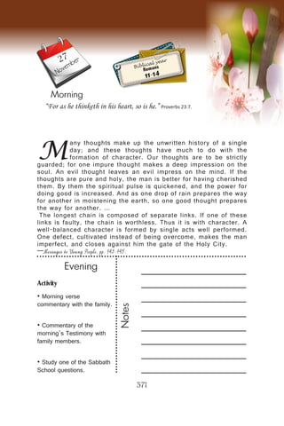 Activity
• Morning verse
commentary with the family.
• Commentary of the
morning’s Testimony with
family members.
• Study one of the Sabbath
School questions.
Evening
Notes
371
Morning
November
M
any thoughts make up the unwritten history of a single
day; and these thoughts have much to do with the
formation of character. Our thoughts are to be strictly
guarded; for one impure thought makes a deep impression on the
soul. An evil thought leaves an evil impress on the mind. If the
thoughts are pure and holy, the man is better for having cherished
them. By them the spiritual pulse is quickened, and the power for
doing good is increased. And as one drop of rain prepares the way
for another in moistening the earth, so one good thought prepares
the way for another. …
The longest chain is composed of separate links. If one of these
links is faulty, the chain is worthless. Thus it is with character. A
well-balanced character is formed by single acts well performed.
One defect, cultivated instead of being overcome, makes the man
imperfect, and closes against him the gate of the Holy City.
—Messages to Young People, pp. 143-145.
“For as he thinketh in his heart, so is he.” Proverbs 23:7.
Biblical year
Romans
11-14
27
 