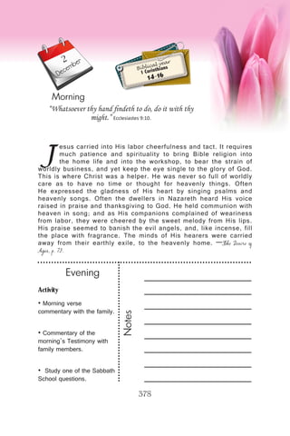 Activity
• Morning verse
commentary with the family.
• Commentary of the
morning’s Testimony with
family members.
• Study one of the Sabbath
School questions.
Evening
Notes
378
Morning
December
J
esus carried into His labor cheerfulness and tact. It requires
much patience and spirituality to bring Bible religion into
the home life and into the workshop, to bear the strain of
worldly business, and yet keep the eye single to the glory of God.
This is where Christ was a helper. He was never so full of worldly
care as to have no time or thought for heavenly things. Often
He expressed the gladness of His heart by singing psalms and
heavenly songs. Often the dwellers in Nazareth heard His voice
raised in praise and thanksgiving to God. He held communion with
heaven in song; and as His companions complained of weariness
from labor, they were cheered by the sweet melody from His lips.
His praise seemed to banish the evil angels, and, like incense, fill
the place with fragrance. The minds of His hearers were carried
away from their earthly exile, to the heavenly home. —The Desire of
Ages, p. 73.
“Whatsoever thy hand findeth to do, do it with thy
might.” Ecclesiastes 9:10.
Biblical year
1 Corinthians
14-16
2
 