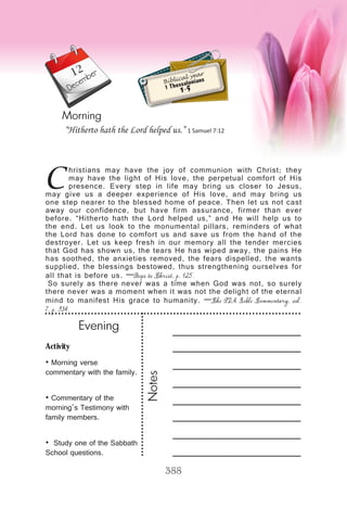 Activity
• Morning verse
commentary with the family.
• Commentary of the
morning’s Testimony with
family members.
• Study one of the Sabbath
School questions.
Evening
Notes
388
Morning
December
C
hristians may have the joy of communion with Christ; they
may have the light of His love, the perpetual comfort of His
presence. Every step in life may bring us closer to Jesus,
may give us a deeper experience of His love, and may bring us
one step nearer to the blessed home of peace. Then let us not cast
away our confidence, but have firm assurance, firmer than ever
before. “Hitherto hath the Lord helped us,” and He will help us to
the end. Let us look to the monumental pillars, reminders of what
the Lord has done to comfort us and save us from the hand of the
destroyer. Let us keep fresh in our memory all the tender mercies
that God has shown us, the tears He has wiped away, the pains He
has soothed, the anxieties removed, the fears dispelled, the wants
supplied, the blessings bestowed, thus strengthening ourselves for
all that is before us. —Steps to Christ, p. 125.
So surely as there never was a time when God was not, so surely
there never was a moment when it was not the delight of the eternal
mind to manifest His grace to humanity. —The SDA Bible Commentary, vol.
7, p. 934.
“Hitherto hath the Lord helped us.” 1 Samuel 7:12
Biblical year
1 Thessalonians
1-5
12
 