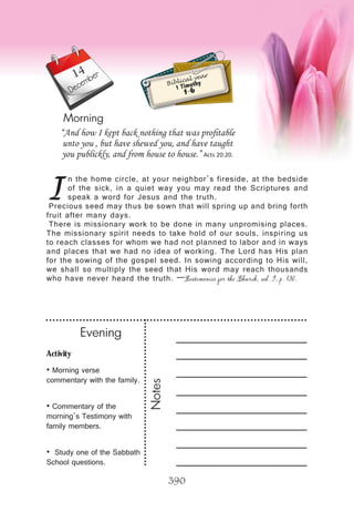 Activity
• Morning verse
commentary with the family.
• Commentary of the
morning’s Testimony with
family members.
• Study one of the Sabbath
School questions.
Evening
Notes
390
Morning
December
I
n the home circle, at your neighbor’s fireside, at the bedside
of the sick, in a quiet way you may read the Scriptures and
speak a word for Jesus and the truth.
Precious seed may thus be sown that will spring up and bring forth
fruit after many days.
There is missionary work to be done in many unpromising places.
The missionary spirit needs to take hold of our souls, inspiring us
to reach classes for whom we had not planned to labor and in ways
and places that we had no idea of working. The Lord has His plan
for the sowing of the gospel seed. In sowing according to His will,
we shall so multiply the seed that His word may reach thousands
who have never heard the truth. —Testimonies for the Church, vol. 9, p. 130.
“And how I kept back nothing that was profitable
unto you , but have shewed you, and have taught
you publickly, and from house to house.” Acts 20:20.
Biblical year
1 Timothy
1-6
14
 