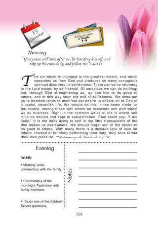Activity
• Morning verse
commentary with the family.
• Commentary of the
morning’s Testimony with
family members.
• Study one of the Sabbath
School questions.
Evening
Notes
391
Morning
December
T
he sin which is indulged to the greatest extent, and which
separates us from God and produces so many contagious
spiritual disorders, is selfishness. There can be no returning
to the Lord except by self-denial. Of ourselves we can do nothing;
but, through God strengthening us, we can live to do good to
others, and in this way shun the evil of selfishness. We need not
go to heathen lands to manifest our desire to devote all to God in
a useful, unselfish life. We should do this in the home circle, in
the church, among those with whom we associate and with whom
we do business. Right in the common walks of life is where self
is to be denied and kept in subordination. Paul could say: “I die
daily.” It is the daily dying to self in the little transactions of life
that makes us overcomers. We should forget self in the desire to
do good to others. With many there is a decided lack of love for
others. Instead of faithfully performing their duty, they seek rather
their own pleasure. —Testimonies for the Church, vol. 2, p. 132.
“If any man will come after me, let him deny himself, and
take up his cross daily, and follow me.” Luke 9:23.
Biblical year
2 Timothy
1-4
15
 