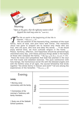 Activity
• Morning verse
commentary with the family.
• Commentary of the
morning’s Testimony with
family members.
• Study one of the Sabbath
School questions.
Evening
Notes
43
January
Morning
T
he life on earth is the beginning of the life in
heaven. —Education, p. 307.
We are children of the heavenly King, members of the royal
family, heirs of God, and joint heirs with Christ. The mansions
Jesus has gone to prepare are to receive only those who are
true, who are pure, who love and obey His words. … If we would
enjoy eternal bliss, we must cultivate religion in the home. …
Peace, harmony, affection, and happiness should be perseveringly
cherished every day, until these precious things abide in the hearts
of those who compose the family. —The Signs of the Times, November 14, 1892.
There the loves and sympathies that God has planted in the soul
will find truest and sweetest exercise. The pure communion with
holy beings, the harmonious social life with the blessed angels and
with the faithful ones of all ages, the sacred fellowship that binds
together “the whole family in heaven and earth”—all are among the
experiences of the hereafter. —Education, p. 306.
“Open ye the gates, that the righteous nation which
keepeth the truth may enter in.” Isaiah 26:2.
Biblical year
Leviticus
5-7
29
 