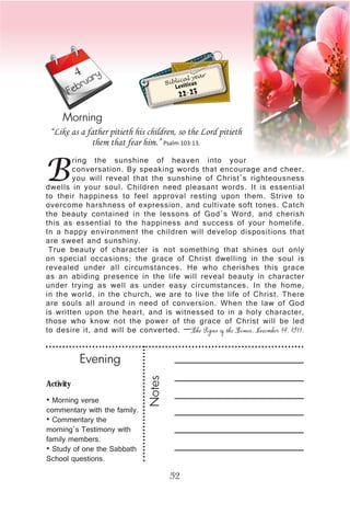 52
February
Morning
Biblical year
Leviticus
22-23
B
ring the sunshine of heaven into your
conversation. By speaking words that encourage and cheer,
you will reveal that the sunshine of Christ’s righteousness
dwells in your soul. Children need pleasant words. It is essential
to their happiness to feel approval resting upon them. Strive to
overcome harshness of expression, and cultivate soft tones. Catch
the beauty contained in the lessons of God’s Word, and cherish
this as essential to the happiness and success of your homelife.
In a happy environment the children will develop dispositions that
are sweet and sunshiny.
True beauty of character is not something that shines out only
on special occasions; the grace of Christ dwelling in the soul is
revealed under all circumstances. He who cherishes this grace
as an abiding presence in the life will reveal beauty in character
under trying as well as under easy circumstances. In the home,
in the world, in the church, we are to live the life of Christ. There
are souls all around in need of conversion. When the law of God
is written upon the heart, and is witnessed to in a holy character,
those who know not the power of the grace of Christ will be led
to desire it, and will be converted. —The Signs of the Times, November 14, 1911.
“Like as a father pitieth his children, so the Lord pitieth
them that fear him.” Psalm 103:13.
4
Notes
Evening
Activity
• Morning verse
commentary with the family.
• Commentary the
morning’s Testimony with
family members.
• Study of one the Sabbath
School questions.
 