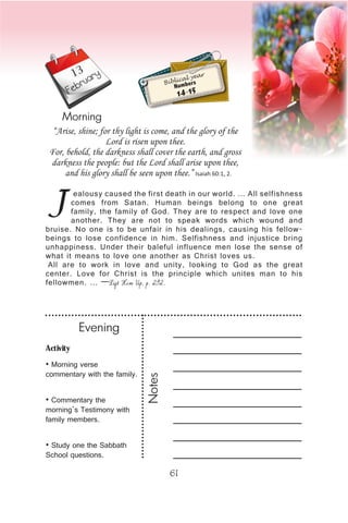 Activity
• Morning verse
commentary with the family.
• Commentary the
morning’s Testimony with
family members.
• Study one the Sabbath
School questions.
Evening
Notes
61
February
Morning
ealousy caused the first death in our world. … All selfishness
comes from Satan. Human beings belong to one great
family, the family of God. They are to respect and love one
another. They are not to speak words which wound and
bruise. No one is to be unfair in his dealings, causing his fellow-
beings to lose confidence in him. Selfishness and injustice bring
unhappiness. Under their baleful influence men lose the sense of
what it means to love one another as Christ loves us.
All are to work in love and unity, looking to God as the great
center. Love for Christ is the principle which unites man to his
fellowmen. … —Lift Him Up, p. 292.
“Arise, shine; for thy light is come, and the glory of the
Lord is risen upon thee.
For, behold, the darkness shall cover the earth, and gross
darkness the people: but the Lord shall arise upon thee,
and his glory shall be seen upon thee.” Isaiah 60:1, 2.
Biblical year
Numbers
14-15
13
 