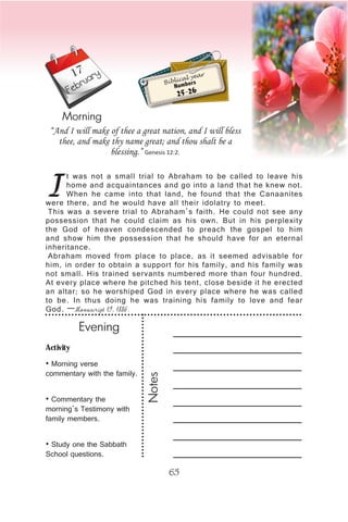 Activity
• Morning verse
commentary with the family.
• Commentary the
morning’s Testimony with
family members.
• Study one the Sabbath
School questions.
Evening
Notes
65
February
Morning
I
t was not a small trial to Abraham to be called to leave his
home and acquaintances and go into a land that he knew not.
When he came into that land, he found that the Canaanites
were there, and he would have all their idolatry to meet.
This was a severe trial to Abraham’s faith. He could not see any
possession that he could claim as his own. But in his perplexity
the God of heaven condescended to preach the gospel to him
and show him the possession that he should have for an eternal
inheritance.
Abraham moved from place to place, as it seemed advisable for
him, in order to obtain a support for his family, and his family was
not small. His trained servants numbered more than four hundred.
At every place where he pitched his tent, close beside it he erected
an altar; so he worshiped God in every place where he was called
to be. In thus doing he was training his family to love and fear
God. —Manuscript 19, 1886.
“And I will make of thee a great nation, and I will bless
thee, and make thy name great; and thou shalt be a
blessing.” Genesis 12:2.
Biblical year
Numbers
25-26
17
 