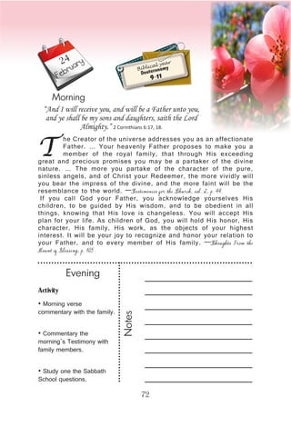 Activity
• Morning verse
commentary with the family.
• Commentary the
morning’s Testimony with
family members.
• Study one the Sabbath
School questions.
Evening
Notes
72
February
Morning
T
he Creator of the universe addresses you as an affectionate
Father. … Your heavenly Father proposes to make you a
member of the royal family, that through His exceeding
great and precious promises you may be a partaker of the divine
nature. … The more you partake of the character of the pure,
sinless angels, and of Christ your Redeemer, the more vividly will
you bear the impress of the divine, and the more faint will be the
resemblance to the world. —Testimonies for the Church, vol. 2, p. 44.
If you call God your Father, you acknowledge yourselves His
children, to be guided by His wisdom, and to be obedient in all
things, knowing that His love is changeless. You will accept His
plan for your life. As children of God, you will hold His honor, His
character, His family, His work, as the objects of your highest
interest. It will be your joy to recognize and honor your relation to
your Father, and to every member of His family. —Thoughts From the
Mount of Blessing, p. 105.
“And I will receive you, and will be a Father unto you,
and ye shall be my sons and daughters, saith the Lord
Almighty.” 2 Corinthians 6:17, 18.
Biblical year
Deuteronomy
9-11
24
 