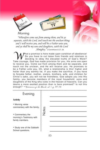 Activity
• Morning verse
commentary with the family.
• Commentary the
morning’s Testimony with
family members.
• Study one of the Sabbath
School questions.
Evening
Notes
83
March
Morning
W
hat a promise is here made upon condition of obedience!
Do you have to cut loose from friends and relatives in
deciding to obey the elevated truths of God’s Word?
Take courage, God has made provision for you, His arms are open
to receive you. Come out from among them and be separate, and
touch not the unclean, and He will receive you. He promises to
be a Father unto you. Oh, what a relationship is this! higher and
holier than any earthly tie. If you make the sacrifice, if you have
to forsake father, mother, sisters, brothers, wife, and children for
Christ’s sake, you will not be friendless. God adopts you into His
family; you become members of the royal household, sons and
daughters of the King who rules in the heaven of heavens. Can you
desire a more exalted position than is here promised? Is not this
enough? —Testimonies for the Church, vol. 1, pp. 497-510.
“Wherefore come out from among them, and be ye
separate, saith the Lord, and touch not the unclean thing;
and I will receive you, and will be a Father unto you,
and ye shall be my sons and daughters, saith the Lord
Almighty.” 2 Corinthians 6:17, 18.
Biblical year
Joshua
1-4
5
 