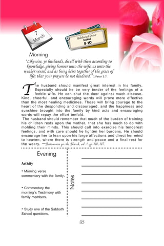 Activity
• Morning verse
commentary with the family.
• Commentary the
morning’s Testimony with
family members.
• Study one of the Sabbath
School questions.
Evening
Notes
85
March
Morning
Biblical year
Joshua
8-10
T
he husband should manifest great interest in his family.
Especially should he be very tender of the feelings of a
feeble wife. He can shut the door against much disease.
Kind, cheerful, and encouraging words will prove more effective
than the most healing medicines. These will bring courage to the
heart of the desponding and discouraged, and the happiness and
sunshine brought into the family by kind acts and encouraging
words will repay the effort tenfold.
The husband should remember that much of the burden of training
his children rests upon the mother, that she has much to do with
molding their minds. This should call into exercise his tenderest
feelings, and with care should he lighten her burdens. He should
encourage her to lean upon his large affections and direct her mind
to heaven, where there is strength and peace and a final rest for
the weary. —Testimonies for the Church, vol. 1, pp. 306, 307.
“Likewise, ye husbands, dwell with them according to
knowledge, giving honour unto the wife, as unto the
weaker vessel, and as being heirs together of the grace of
life; that your prayers be not hindered.” 1 Peter 3:7.
7
 